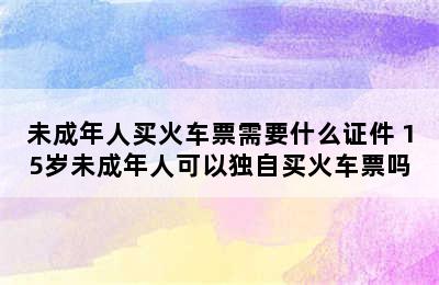 未成年人买火车票需要什么证件 15岁未成年人可以独自买火车票吗